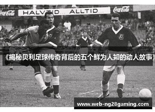 《揭秘贝利足球传奇背后的五个鲜为人知的动人故事》