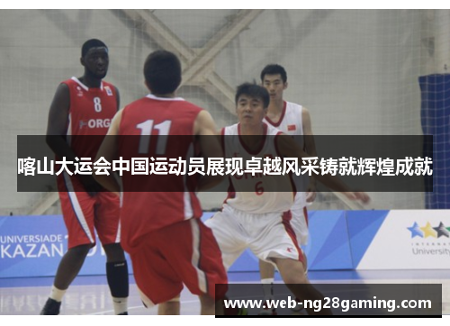 喀山大运会中国运动员展现卓越风采铸就辉煌成就