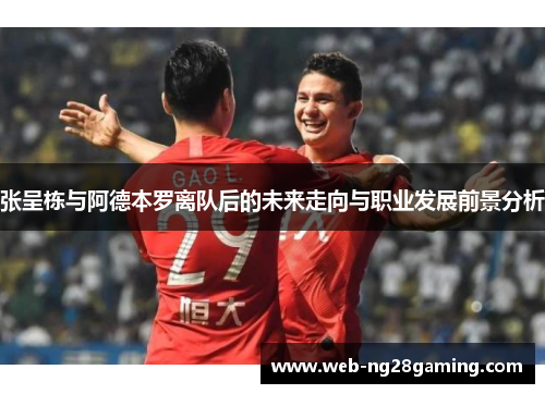 张呈栋与阿德本罗离队后的未来走向与职业发展前景分析