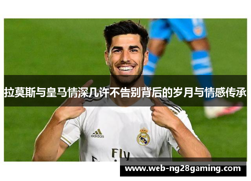 拉莫斯与皇马情深几许不告别背后的岁月与情感传承