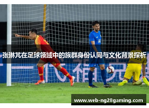 张琳芃在足球领域中的族群身份认同与文化背景探析
