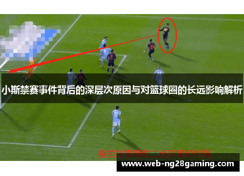 小斯禁赛事件背后的深层次原因与对篮球圈的长远影响解析