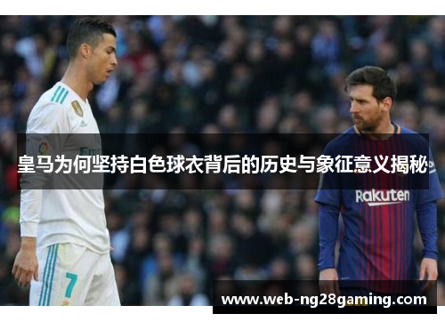 皇马为何坚持白色球衣背后的历史与象征意义揭秘