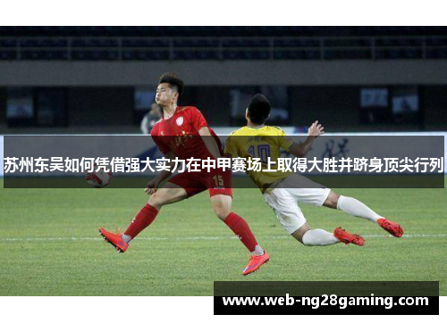 苏州东吴如何凭借强大实力在中甲赛场上取得大胜并跻身顶尖行列