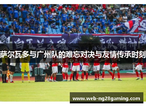 萨尔瓦多与广州队的难忘对决与友情传承时刻
