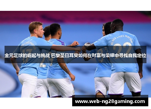 金元足球的崛起与挑战 巴黎圣日耳曼如何在财富与荣耀中寻找自我定位