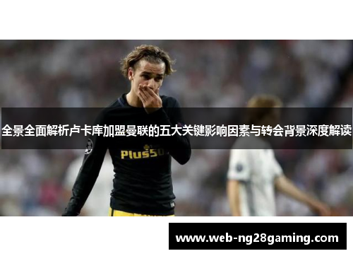 全景全面解析卢卡库加盟曼联的五大关键影响因素与转会背景深度解读