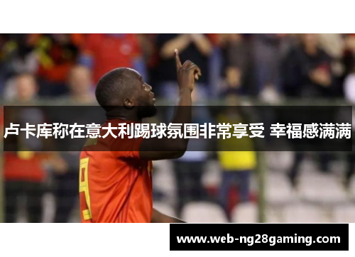 卢卡库称在意大利踢球氛围非常享受 幸福感满满 卢卡库称在意大利踢球氛围非常享受 幸福感满满