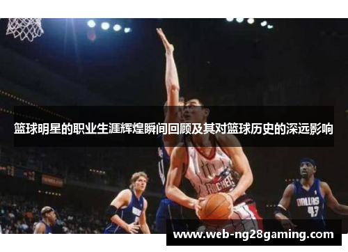 篮球明星的职业生涯辉煌瞬间回顾及其对篮球历史的深远影响