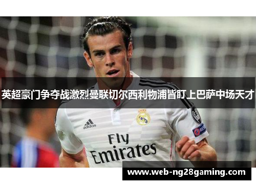 英超豪门争夺战激烈曼联切尔西利物浦皆盯上巴萨中场天才