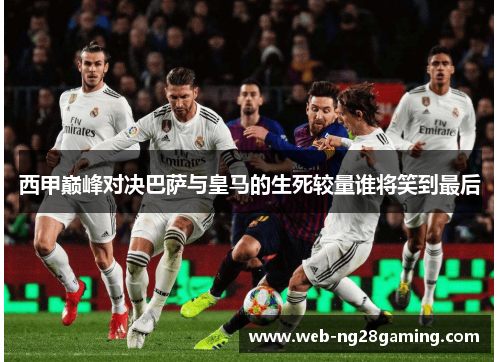 西甲巅峰对决巴萨与皇马的生死较量谁将笑到最后