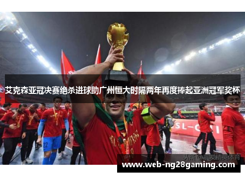 艾克森亚冠决赛绝杀进球助广州恒大时隔两年再度捧起亚洲冠军奖杯